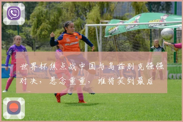 世界杯焦点战中国与乌兹别克强强对决，悬念重重，谁将笑到最后