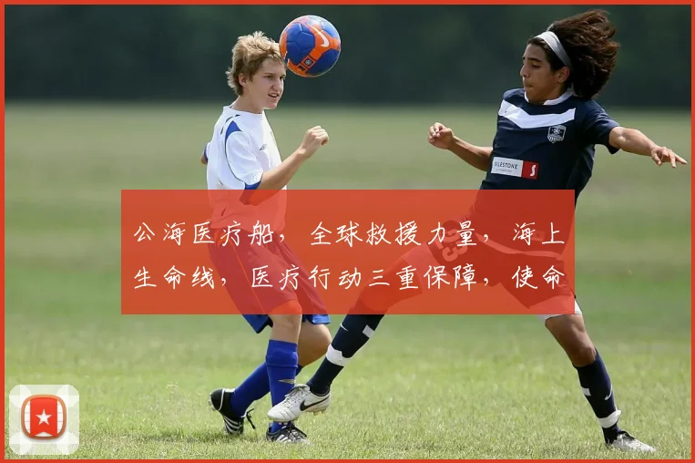 公海医疗船，全球救援力量，海上生命线，医疗行动三重保障，使命必达，安全守护。