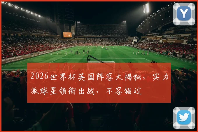 2026世界杯英国阵容大揭秘，实力派球星领衔出战，不容错过