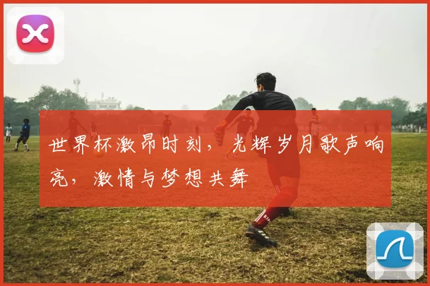 世界杯激昂时刻，光辉岁月歌声响亮，激情与梦想共舞