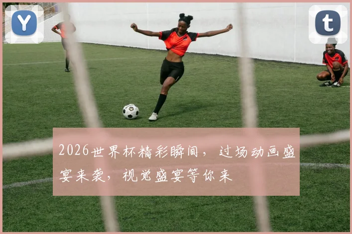 2026世界杯精彩瞬间，过场动画盛宴来袭，视觉盛宴等你来