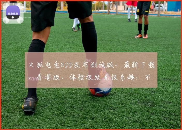 火狐电竞app发布测试版，最新下载，香港版，体验极致竞技乐趣，不容错过